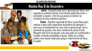 Núcleo Rua 8 de Dezembro
Justo - A pessoa justa que é aprovada por Deus, vive
segundo os padrões divinos. Essa atitude pode descrever e
preencher o pastor, a fim de que possa se inclinar ao
veredicto de uma existência positiva.
Santo - Significa separado de Deus e para Deus para
realizar a obra mais importante da história da salvação. E,
para isso, é fundamental ter uma vida irrepreensível, sem o
comando do pecado, mas sob o senhorio de Jesus Cristo.
Ninguém está livre do pecado, mas este pode ser confessado e
tratado, evitando escândalos à Igreja. Todos os cristãos
podem viver desse modo pela graça e misericórdia de Deus,
no poder
OS ASPECTOS POSITIVOS
 
