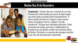 Núcleo Rua 8 de Dezembro
Temperante - O pastor deve ter o controle de sua vida.
Pessoas bem-intencionadas que ouvem de algum pastor
que tenha caído em pecado dizem frequentemente: “O
pobre coitado não devia ter ninguém a quem prestar
contas. Se pudesse recorrer a alguém, isso não
aconteceria”. Há lugar para cobranças espirituais. Todos
precisamos de amigos, parceiros e colaboradores no
ministério que nos ajudem a andar como devemos diante
do Senhor. Entretanto, se a pessoa não consegue controlar
a sua vida, não está apta para o pastorado.
OS ASPECTOS POSITIVOS
 