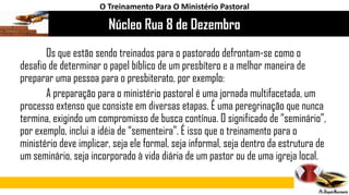 Núcleo Rua 8 de Dezembro
O Treinamento Para O Ministério Pastoral
Os que estão sendo treinados para o pastorado defrontam-se como o
desafio de determinar o papel bíblico de um presbítero e a melhor maneira de
preparar uma pessoa para o presbiterato, por exemplo:
A preparação para o ministério pastoral é uma jornada multifacetada, um
processo extenso que consiste em diversas etapas. É uma peregrinação que nunca
termina, exigindo um compromisso de busca contínua. O significado de “seminário”,
por exemplo, inclui a idéia de “sementeira”. É isso que o treinamento para o
ministério deve implicar, seja ele formal, seja informal, seja dentro da estrutura de
um seminário, seja incorporado à vida diária de um pastor ou de uma igreja local.
 