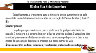 Núcleo Rua 8 de Dezembro
O Treinamento Para O Ministério Pastoral
Especificamente, o treinamento para o ministério exige o cumprimento de pelo
menos três fases de treinamento destacadas na exortação de Paulo a Timóteo (1 Tm 4.12-
16):
Caráter piedoso
E aquilo que a pessoa deve ser, pois o ponto focal de qualquer ministério é a
piedade. O ministério é, e sempre deve ser, o fluir de uma vida piedosa. O verdadeiro líder
espiritual preocupa-se infinitamente mais com o serviço que pode prestar a Deus e aos
irmãos do que como os benefícios e prazeres que possa extrair da vida.
Áreas do caráter piedoso: vida moral, vida familiar, maturidade e reputação.
 