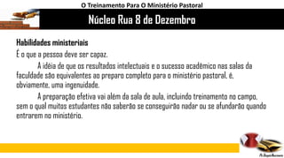 Núcleo Rua 8 de Dezembro
O Treinamento Para O Ministério Pastoral
Habilidades ministeriais
É o que a pessoa deve ser capaz.
A idéia de que os resultados intelectuais e o sucesso acadêmico nas salas da
faculdade são equivalentes ao preparo completo para o ministério pastoral, é,
obviamente, uma ingenuidade.
A preparação efetiva vai além da sala de aula, incluindo treinamento no campo,
sem o qual muitos estudantes não saberão se conseguirão nadar ou se afundarão quando
entrarem no ministério.
 