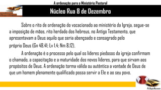 Núcleo Rua 8 de Dezembro
A ordenação para o Ministério Pastoral
Sobre o rito de ordenação do vocacionado ao ministério da Igreja, segue-se
a imposição de mãos, rito herdado dos hebreus, no Antigo Testamento, que
apresentavam a Deus aquilo que seria abençoado e consagrado pelo
próprio Deus (Gn 48.41; Lv 1.4; Nm 8.12).
A ordenação é o processo pelo qual os líderes piedosos da igreja confirmam
o chamado, a capacitação e a maturidade dos novos líderes, para que sirvam aos
propósitos de Deus. A ordenação torma válida ou autêntica a vontade de Deus de
que um homem plenamente qualificado possa servir a Ele e ao seu povo.
 