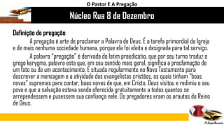 Núcleo Rua 8 de Dezembro
O Pastor E A Pregação
Definição de pregação
A pregação é arte de proclamar a Palavra de Deus. É a tarefa primordial da Igreja
e de mais nenhuma sociedade humana, porque ela foi eleita e designada para tal serviço.
A palavra “pregação” é derivada do latim praedicatio, que por seu turno traduz o
grego kerygma, palavra esta que, em seu sentido mais geral, significa a proclamação de
um fato ou de um acontecimento. E situada regularmente no Novo Testamento para
descrever a mensagem e a atiyidade dos evangelistas cristãos, os quais tinham “boas
novas” supremas para contar, boas novas de que, em Cristo, Deus visitou e redimiu o seu
povo e que a salvação estava sendo oferecida gratuitamente a todos quantos se
arrependessem e pusessem sua confiança nele. Os pregadores eram os arautos do Reino
de Deus.
 