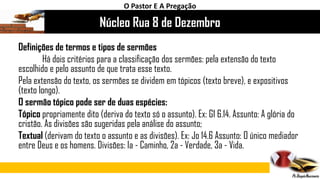 Núcleo Rua 8 de Dezembro
O Pastor E A Pregação
Definições de termos e tipos de sermões
Há dois critérios para a classificação dos sermões: pela extensão do texto
escolhido e pelo assunto de que trata esse texto.
Pela extensão do texto, os sermões se dividem em tópicos (texto breve), e expositivos
(texto longo).
O sermão tópico pode ser de duas espécies:
Tópico propriamente dito (deriva do texto só o assunto). Ex: G1 6.14. Assunto: A glória do
cristão. As divisões são sugeridas pela análise do assunto;
Textual (derivam do texto o assunto e as divisões). Ex: Jo 14.6 Assunto: O único mediador
entre Deus e os homens. Divisões: Ia - Caminho, 2a - Verdade, 3a - Vida.
 