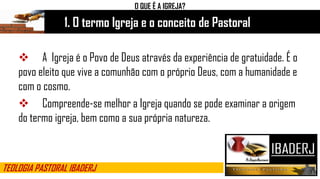 1. O termo Igreja e o conceito de Pastoral
O QUE É A IGREJA?
 A Igreja é o Povo de Deus através da experiência de gratuidade. É o
povo eleito que vive a comunhão com o próprio Deus, com a humanidade e
com o cosmo.
 Compreende-se melhor a Igreja quando se pode examinar a origem
do termo igreja, bem como a sua própria natureza.
TEOLOGIA PASTORAL IBADERJ
 