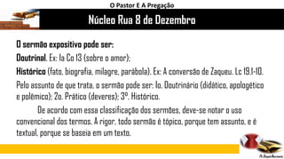 Núcleo Rua 8 de Dezembro
O Pastor E A Pregação
O sermão expositivo pode ser:
Doutrinal. Ex: Ia Co 13 (sobre o amor);
Histórico (fato, biografia, milagre, parábola). Ex: A conversão de Zaqueu. Lc 19.1-10.
Pelo assunto de que trata, o sermão pode ser: Io. Doutrinário (didático, apologético
e polêmico); 2o. Prático (deveres); 3°. Histórico.
De acordo com essa classificação dos sermões, deve-se notar o uso
convencional dos termos. A rigor, todo sermão é tópico, porque tem assunto, e é
textual, porque se baseia em um texto.
 