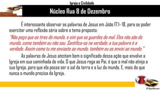É interessante observar as palavras de Jesus em João 17.1- 18, para se poder
exercitar uma reflexão séria sobre o tema proposto:
“Não peço que os tires do mundo, e sim que os guardes do mal. Eles não são do
mundo, como também eu não sou. Santifica-os na verdade; a tua palavra é a
verdade. Assim como tu me enviaste ao mundo, também eu os enviei ao mundo.”
As palavras de Jesus atestam bem o significado dessa ação que envolve a
Igreja em sua caminhada de vida. O que Jesus roga ao Pai, é que o mal não atinja a
sua Igreja, para que ela possa ser o sal da terra e a luz do mundo. E, mais do que
nunca o mundo precisa da Igreja.
Núcleo Rua 8 de Dezembro
Igreja e Civilidade
 