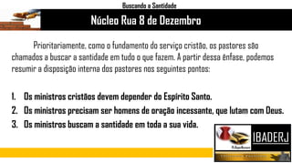 Prioritariamente, como o fundamento do serviço cristão, os pastores são
chamados a buscar a santidade em tudo o que fazem. A partir dessa ênfase, podemos
resumir a disposição interna dos pastores nos seguintes pontos:
1. Os ministros cristãos devem depender do Espírito Santo.
2. Os ministros precisam ser homens de oração incessante, que lutam com Deus.
3. Os ministros buscam a santidade em toda a sua vida.
Núcleo Rua 8 de Dezembro
Buscando a Santidade
 
