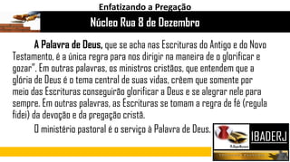A Palavra de Deus, que se acha nas Escrituras do Antigo e do Novo
Testamento, é a única regra para nos dirigir na maneira de o glorificar e
gozar”. Em outras palavras, os ministros cristãos, que entendem que a
glória de Deus é o tema central de suas vidas, crêem que somente por
meio das Escrituras conseguirão glorificar a Deus e se alegrar nele para
sempre. Em outras palavras, as Escrituras se tomam a regra de fé (regula
fidei) da devoção e da pregação cristã.
O ministério pastoral é o serviço à Palavra de Deus.
Núcleo Rua 8 de Dezembro
Enfatizando a Pregação
 