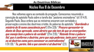 Nos voltamos agora ao conteúdo da pregação. Comecemos resumindo a
convicção do apóstolo Paulo sobre a tarefa dos “pastores ensinadores” (cf. Ef 4.11).
Segundo Paulo, Deus ordena que os ministros encarem com seriedade a
preservação e ensino das doutrinas cristãs. As palavras do apóstolo: “Guardando o
mistério da fé numa consciência pura”| (lTm 3.9); “Procura apresentar-te
diante de Deus aprovado, como obreiro que não tem de que se envergonhar,
que maneja bem a palavra da verdade” (2Tm 2.15); “Retendo firme a palavra
fiel, que é conforme a doutrina, para que seja poderoso, tanto para' exortar
na sã doutrina como para convencer os contradizentes”
I (Tt 1.9); “Tu, porém, fala o que convém à sã doutrina” (2.1).
Núcleo Rua 8 de Dezembro
As Doutrinas Bíblicas
 