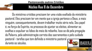 Os ministros cristãos precisam ter uma visão exaltada do ministério
pastoral. Eles precisam ter em mente que a igreja pertence a Deus, a mais
ninguém, consequentemente, devem trabalhar muito sério nela. Seu papel
é, na força do Espírito, no processo de ajuntar os eleitos, alimentar as
ovelhas e expulsar os lobos do meio do rebanho. Isso se dá pela pregação
da Palavra, pela administração correta dos sacramentos e pelo cuidado
pastoral - tarefas que tem definido o ministério pastoral
durante os séculos.
Núcleo Rua 8 de Dezembro
Pastoreando outros Cristãos
 