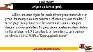 Origem do termo igreja
TEOLOGIA PASTORAL IBADERJ
O QUE É A IGREJA?
A Bíblia, em tempo algum, faz uso da palavra igreja relacionada a um
prédio, denominação, ou ainda somente à influência cristã na sociedade. O
termo grego para igreja no Novo Testamento é ekklesia, é usado para
designar o novo povo de Deus. No grego secular a palavra ekklesia não tem
sentido religioso. Na LXX é considerado um termo técnico para significar
no hebraico o QAHAL YHAWE, a “Congregação do Senhor”.
 