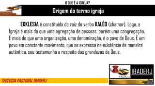 Origem do termo igreja
O QUE É A IGREJA?
EKKLESIA é constituída da raiz do verbo KALÉO (chamar). Logo, a
Igreja é mais do que uma agregação de pessoas, porém uma congregação.
E mais do que uma organização, uma denominação, é o povo de Deus. É um
povo em constante movimento, que se expressa na existência de maneira
autêntica, seu testemunho a respeito das grandezas de Deus.
TEOLOGIA PASTORAL IBADERJ
 