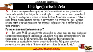 Uma Igreja missionária
TEOLOGIA PASTORAL IBADERJ
A IGREJA QUE DEUS DESEJA
 A missão da verdadeira Igreja de Cristo Jesus é mais do que proceder de
forma paternalista. É participar da reconstrução do mundo, como Jesus procedeu. É
reintegrar de modo pleno a pessoa no Reino de Deus. Não utilizar somente a Palavra
como teoria, mas na prática mostrar a operosidade que procede de Deus. A Igreja
precisa estar atenta às carências das pessoas, e oferecer-lhes o conforto de que
tanto precisam.
Permanecendo na cidade até quando?
 Em Lucas 24.49 está registrada uma ordem de Jesus dada aos seus discípulos
para que permanecessem na cidade de Jerusalém. Mas, essa permanência seria por
pouco tempo e não definitivamente. Eles não deveriam ficar acomodados,
observando os acontecimentos sem uma ação dinâmica. Até quando deveriam
permanecer em Jerusalém? “Até que sejais revestidos de poder do alto”.
 