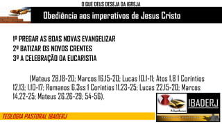Obediência aos imperativos de Jesus Cristo
O QUE DEUS DESEJA DA IGREJA
1º PREGAR AS BOAS NOVAS EVANGELIZAR
2º BATIZAR OS NOVOS CRENTES
3º A CELEBRAÇÃO DA EUCARISTIA
(Mateus 28.18-20; Marcos 16.15-20; Lucas 10.1-11; Atos 1.8 1 Coríntios
12.13; 1.10-17; Romanos 6.3ss 1 Coríntios 11.23-25; Lucas 22.15-20; Marcos
14.22-25; Mateus 26.26-29; 54-56).
TEOLOGIA PASTORAL IBADERJ
 