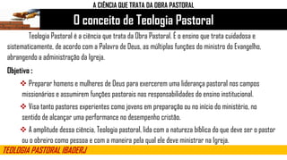 O conceito de Teologia Pastoral
TEOLOGIA PASTORAL IBADERJ
A CIÊNCIA QUE TRATA DA OBRA PASTORAL
Teologia Pastoral é a ciência que trata da Obra Pastoral. É o ensino que trata cuidadosa e
sistematicamente, de acordo com a Palavra de Deus, as múltiplas funções do ministro do Evangelho,
abrangendo a administração da Igreja.
Objetivo :
 Preparar homens e mulheres de Deus para exercerem uma liderança pastoral nos campos
missionários e assumirem funções pastorais nas responsabilidades do ensino institucional.
 Visa tanto pastores experientes como jovens em preparação ou no início do ministério, no
sentido de alcançar uma performance no desempenho cristão.
 A amplitude dessa ciência, Teologia pastoral, lida com a natureza bíblica do que deve ser o pastor
ou o obreiro como pessoa e com a maneira pela qual ele deve ministrar na Igreja.
 