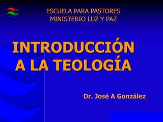 INTRODUCCIÓN
A LA TEOLOGÍA
ESCUELA PARA PASTORES
MINISTERIO LUZ Y PAZ
Dr. José A González
 
