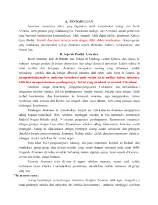 A. PENDAHULUAN
Armenian merupakan istilah yang digunakan untuk menjabarkan teologi dari Jacob
Arminius serta gerakan yang mendukungnya. Penekanan teologis dari Armenian adalah pemilihan
yang bersyarat berdasarkan kemahatahuan, Allah Anugrah Allah dapat ditolak, penebusan Kristus
dapat ditolak, freewill dan dapat berkerja sama dengan Allah dalam keselamatan. Gereja-gereja
yang mendukung dan memakai teologi Armenian seperti Methodist, hollines, wesleyanisme, dan
banyak lagi.
B. Sejarah Pendiri Armenian
Jacob Armenius lahir di Belanda dan belajar di Marburg, Leiden Geneva, dan Bassal, ia
melayani sebagai pendeta di jemaat Amsterdam dan sebgai dosen di universitas Leiden selama 6
tahun terakhir dari hidupnya. Armenian merupakan seorang yang dahulunya adalah
pendukung calvinis dan dia belajar dibawah menantu dari calvin yaitu Beza di Geneva, ia
mempertahankancalvin melawan koornheert pada waktu itu ia melihat bahwa lawannya
lebih bisa mempertahankan pandangannya, hal ini yang membuat ia menolak Calvinisme.
Armenius sangat menentang pengajaran-pengajaran Calvinisme dan memodifikasi
pengajaran tersebut menjadi doktrin pandangannya seperti, manusia bekerja sama dengan Allah
perihal keselamatan, dan keselamatan itu bersyarat, armenius juga mengajarakan bahwa
penebusan tidak terbatas dari Kristus dan anugrah Allah dapat ditolak, serta orang percaya dapat
kehilangan keselamatan.
Pandangan Armenian ini menimbulkan banyak isu, oleh karna itu Armenian mengajukan
sidang kepada pemerintah Dort. Arminius meninggal sebelum ia bisa memenuhi permintaan
Jenderal Negara Belanda untuk 14-halaman penguraian pandangannya, Remonstrans menjawab
sebagai gantinya dengan Lima artikel Remonstrans sebelum sidang dilaksanakan Armenius sudah
meninggal. Sidang itu dilaksanakan dengan pemimpin sidang adalah calvinisme dan golongan
Ortodoks beserta para remonstran Armenian. Kelima artikel ditolak dan para remonstran dianiaya
sehingga mereka melarikan diri keluar negeri.
Pada tahun 1625 penganianyaan dilarang, dan para remonstran kembali ke Holland dan
mendirikan gereja-gereja dan sekolah-sekolah yang sesuai dengan ketetapan pada tahun 1630.
Pengaruh Armenian di hollan semakin berkurang namun digereja-gereja besar seperti di Geneva,
jerman dan hollan sangat berhasil.
Ternyata Armenian telah di anut di inggris sebelum armenius, namun tidak terlalu
berdampak besar. Charles 2 meremehkan presbiterian, mendirikan doktrin Armenian di gereja
yang lain.
The remonstrance:
Seiring berjalannya perkembangan Armenian, Pengikut Arminius tidak ingin mengadopsi
nama pemimpin mereka dan menyebut diri mereka Remonstrants. Arminius meninggal sebelum
 