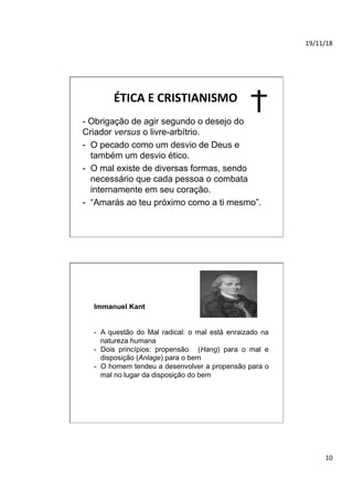 19/11/18	
10	
ÉTICA	E	CRISTIANISMO	
- Obrigação de agir segundo o desejo do
Criador versus o livre-arbítrio.
-  O pecado como um desvio de Deus e
também um desvio ético.
-  O mal existe de diversas formas, sendo
necessário que cada pessoa o combata
internamente em seu coração.
-  “Amarás ao teu próximo como a ti mesmo”.
Immanuel Kant
-  A questão do Mal radical: o mal está enraizado na
natureza humana
-  Dois princípios: propensão (Hang) para o mal e
disposição (Anlage) para o bem
-  O homem tendeu a desenvolver a propensão para o
mal no lugar da disposição do bem
	
	
	
 