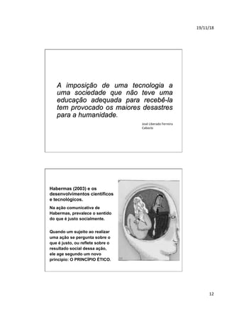 19/11/18	
12	
A imposição de uma tecnologia a
uma sociedade que não teve uma
educação adequada para recebê-la
tem provocado os maiores desastres
para a humanidade.
José	Liberado	Ferreira	
Caboclo	
Na ação comunicativa de
Habermas, prevalece o sentido
do que é justo socialmente.
Quando um sujeito ao realizar
uma ação se pergunta sobre o
que é justo, ou reflete sobre o
resultado social dessa ação,
ele age segundo um novo
princípio: O PRINCÍPIO ÉTICO.
Habermas (2003) e os
desenvolvimentos científicos
e tecnológicos.
 