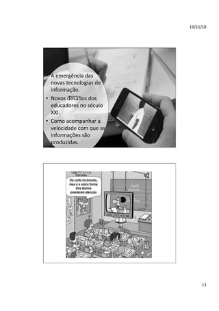 19/11/18	
13	
•  A	emergência	das	
novas	tecnologias	de	
informação.	
•  Novos	desafios	dos	
educadores	no	século	
XXI.	
•  Como	acompanhar	a	
velocidade	com	que	as	
informações	são	
produzidas.	
 