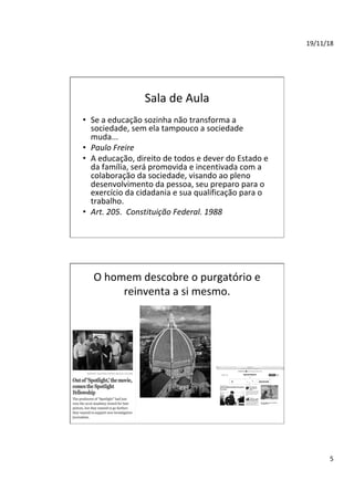 19/11/18	
5	
Sala	de	Aula	
•  Se	a	educação	sozinha	não	transforma	a	
sociedade,	sem	ela	tampouco	a	sociedade	
muda...		
•  Paulo	Freire		
•  A	educação,	direito	de	todos	e	dever	do	Estado	e	
da	família,	será	promovida	e	incentivada	com	a	
colaboração	da	sociedade,	visando	ao	pleno	
desenvolvimento	da	pessoa,	seu	preparo	para	o	
exercício	da	cidadania	e	sua	qualificação	para	o	
trabalho.		
•  Art.	205.		Constituição	Federal.	1988		
O	homem	descobre	o	purgatório	e	
reinventa	a	si	mesmo.	
 