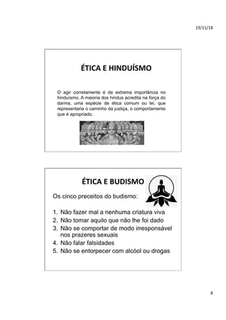 19/11/18	
8	
ÉTICA	E	HINDUÍSMO	
O agir corretamente é de extrema importância no
hinduísmo. A maioria dos hindus acredita na força do
darma, uma espécie de ética comum ou lei, que
representaria o caminho da justiça, o comportamento
que é apropriado.
ÉTICA	E	BUDISMO	
Os cinco preceitos do budismo:
1.  Não fazer mal a nenhuma criatura viva
2.  Não tomar aquilo que não lhe foi dado
3.  Não se comportar de modo irresponsável
nos prazeres sexuais
4.  Não falar falsidades
5.  Não se entorpecer com alcóol ou drogas
 