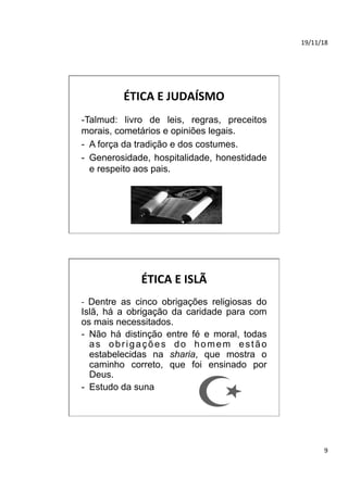 19/11/18	
9	
ÉTICA	E	JUDAÍSMO	
-Talmud: livro de leis, regras, preceitos
morais, cometários e opiniões legais.
-  A força da tradição e dos costumes.
-  Generosidade, hospitalidade, honestidade
e respeito aos pais.
ÉTICA	E	ISLÃ	
-	 Dentre as cinco obrigações religiosas do
Islã, há a obrigação da caridade para com
os mais necessitados.
-  Não há distinção entre fé e moral, todas
as obrigações do homem estão
estabelecidas na sharia, que mostra o
caminho correto, que foi ensinado por
Deus.
-  Estudo da suna
 