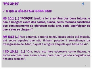 PORQUE tendo a lei a sombra dos bens futuros, e
não a imagem exata das coisas, nunca, pelos mesmos sacrifícios
que continuamente se oferecem cada ano, pode aperfeiçoar os
que a eles se chegam”.
No entanto, a morte reinou desde Adão até Moisés,
até sobre aqueles que não tinham pecado à semelhança da
transgressão de Adão, o qual é a figura daquele que havia de vir”.
Ora, tudo isto lhes sobreveio como figuras, e
estão escritas para aviso nosso, para quem já são chegados os
fins dos séculos
4
 