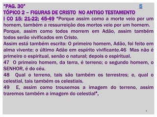 Porque assim como a morte veio por um
homem, também a ressurreição dos mortos veio por um homem.
Porque, assim como todos morrem em Adão, assim também
todos serão vivificados em Cristo.
Assim está também escrito: O primeiro homem, Adão, foi feito em
alma vivente; o último Adão em espírito vivificante.46 Mas não é
primeiro o espiritual, senão o natural; depois o espiritual.
47 O primeiro homem, da terra, é terreno; o segundo homem, o
SENHOR, é do céu.
48 Qual o terreno, tais são também os terrestres; e, qual o
celestial, tais também os celestiais.
49 E, assim como trouxemos a imagem do terreno, assim
traremos também a imagem do celestial
5
 