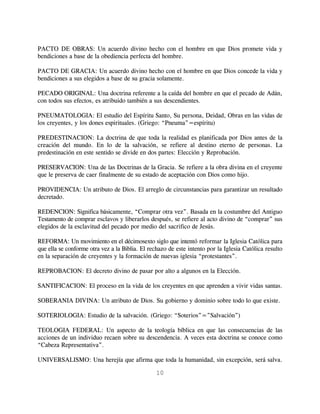 PACTO DE OBRAS: Un acuerdo divino hecho con el hombre en que Dios promete vida y
bendiciones a base de la obediencia perfecta del hombre.

PACTO DE GRACIA: Un acuerdo divino hecho con el hombre en que Dios concede la vida y
bendiciones a sus elegidos a base de su gracia solamente.

PECADO ORIGINAL: Una doctrina referente a la caída del hombre en que el pecado de Adán,
con todos sus efectos, es atribuido también a sus descendientes.

PNEUMATOLOGIA: El estudio del Espíritu Santo, Su persona, Deidad, Obras en las vidas de
los creyentes, y los dones espirituales. (Griego: “Pneuma”=espíritu)

PREDESTINACION: La doctrina de que toda la realidad es planificada por Dios antes de la
creación del mundo. En lo de la salvación, se refiere al destino eterno de personas. La
predestinación en este sentido se divide en dos partes: Elección y Reprobación.

PRESERVACION: Una de las Doctrinas de la Gracia. Se refiere a la obra divina en el creyente
que le preserva de caer finalmente de su estado de aceptación con Dios como hijo.

PROVIDENCIA: Un atributo de Dios. El arreglo de circunstancias para garantizar un resultado
decretado.

REDENCION: Significa básicamente, “Comprar otra vez”. Basada en la costumbre del Antiguo
Testamento de comprar esclavos y liberarlos después, se refiere al acto divino de “comprar” sus
elegidos de la esclavitud del pecado por medio del sacrifico de Jesús.

REFORMA: Un movimiento en el décimosexto siglo que intentó reformar la Iglesia Católica para
que ella se conforme otra vez a la Biblia. El rechazo de este intento por la Iglesia Católica resulto
en la separación de creyentes y la formación de nuevas iglesia “protestantes”.

REPROBACION: El decreto divino de pasar por alto a algunos en la Elección.

SANTIFICACION: El proceso en la vida de los creyentes en que aprenden a vivir vidas santas.

SOBERANIA DIVINA: Un atributo de Dios. Su gobierno y dominio sobre todo lo que existe.

SOTERIOLOGIA: Estudio de la salvación. (Griego: “Soterios”=”Salvación”)

TEOLOGIA FEDERAL: Un aspecto de la teología bíblica en que las consecuencias de las
acciones de un individuo recaen sobre su descendencia. A veces esta doctrina se conoce como
“Cabeza Representativa”.

UNIVERSALISMO: Una herejía que afirma que toda la humanidad, sin excepción, será salva.

                                                10
 
