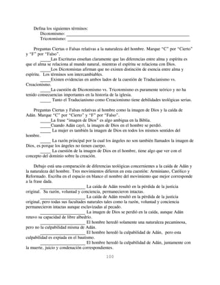 Defina los siguientes términos:
       Dicotomismo: _________________________________________________________
       Tricotomismo: _________________________________________________________

     Preguntas Ciertas o Falsas relativas a la naturaleza del hombre. Marque “C” por “Cierto”
y “F” por “Falso”.
         _____Las Escrituras enseñan claramente que las diferencias entre alma y espíritu es
que el alma se relaciona al mundo natural, mientras el espíritu se relaciona con Dios.
         _____Los Dicotomistas afirman que no existen distinción de esencia entre alma y
espíritu. Los términos son intercambiables.
         _____Existen evidencias en ambos lados de la cuestión de Traducianismo vs.
Creacionismo.
         _____La cuestión de Dicotomismo vs. Tricotomismo es puramente teórico y no ha
tenido consecuencias importantes en la historia de la iglesia.
         _____ Tanto el Traducianismo como Creacionismo tiene debilidades teológicas serias.

    Preguntas Ciertas y Falsas relativas al hombre como la imagen de Dios y la caída de
Adán. Marque “C” por “Cierto” y “F” por “Falso”.
        _____La frase “imagen de Dios” es algo ambigua en la Biblia.
        _____Cuando Adán cayó, la imagen de Dios en el hombre se perdió.
        _____ La mujer es también la imagen de Dios en todos los mismos sentidos del
hombre.
        _____ La razón principal por la cual los ángeles no son también llamados la imagen de
Dios, es porque los ángeles no tienen cuerpo.
        _____ La cuestión de la imagen de Dios en el hombre, tiene algo que ver con el
concepto del dominio sobre la creación.

     Debajo está una comparación de diferencias teológicas concernientes a la caída de Adán y
la naturaleza del hombre. Tres movimientos difieren en esta cuestión: Arminiano, Católico y
Reformado. Escriba en el espacio en blanco el nombre del movimiento que mejor corresponde
a la frase dada.
         _____________________ La caída de Adán resultó en la pérdida de la justicia
original. Su razón, voluntad y conciencia, permanecieron intactas.
         _____________________ La caída de Adán resultó en la pérdida de la justicia
original, pero todas sus facultades naturales tales como la razón, voluntad y conciencia
permanecieron intactas aunque esclavizadas al pecado.
         _____________________ La imagen de Dios se perdió en la caída, aunque Adán
retuvo su capacidad de libre albedrío.
         _____________________ El hombre heredó solamente una naturaleza pecaminosa,
pero no la culpabilidad misma de Adán.
         _____________________ El hombre heredó la culpabilidad de Adán, pero esta
culpabilidad es expiada en el bautismo.
         _____________________ El hombre heredó la culpabilidad de Adán, juntamente con
la muerte, juicio y condenación correspondientes.

                                            100
 