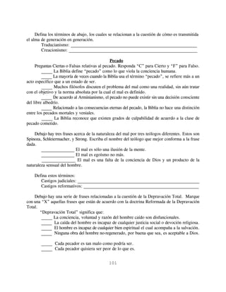 Defina los términos de abajo, los cuales se relacionan a la cuestión de cómo es transmitida
el alma de generación en generación.
        Traducianismo: _________________________________________________________
        Creacionismo: __________________________________________________________

                                                Pecado
     Preguntas Ciertas o Falsas relativas al pecado. Responda “C” para Cierto y “F” para Falso.
         _____ La Biblia define “pecado” como lo que viola la conciencia humana.
         _____ La mayoría de veces cuando la Biblia usa el término “pecado”, se refiere más a un
acto específico que a un estado de ser.
         _____ Muchos filósofos discuten el problema del mal como una realidad, sin aún tratar
con el objetivo y la norma absoluta por la cual el mal es definido.
         _____ De acuerdo al Arminianismo, el pecado no puede existir sin una decisión consciente
del libre albedrío.
         _____ Relacionado a las consecuencias eternas del pecado, la Biblia no hace una distinción
entre los pecados mortales y veniales.
         _____ La Biblia reconoce que existen grados de culpabilidad de acuerdo a la clase de
pecado cometido.

    Debajo hay tres frases acerca de la naturaleza del mal por tres teólogos diferentes. Estos son
Spinoza, Schleiermacher, y Strong. Escriba el nombre del teólogo que mejor conforma a la frase
dada.
        _______________ El mal es sólo una ilusión de la mente.
        _______________ El mal es egoísmo no más.
        _______________ El mal es una falta de la conciencia de Dios y un producto de la
naturaleza sensual del hombre.

    Defina estos términos:
       Castigos judiciales: _______________________________________________________
       Castigos reformativos: ____________________________________________________

    Debajo hay una serie de frases relacionadas a la cuestión de la Depravación Total. Marque
con una “X” aquellas frases que están de acuerdo con la doctrina Reformada de la Depravación
Total.
       “Depravación Total” significa que:
        _____ La conciencia, voluntad y razón del hombre caído son disfuncionales.
        _____ La caída del hombre es incapaz de cualquier justicia social o devoción religiosa.
        _____ El hombre es incapaz de cualquier bien espiritual el cual acompaña a la salvación.
        _____ Ninguna obra del hombre no-regenerado, por buena que sea, es aceptable a Dios.

        _____ Cada pecador es tan malo como podría ser.
        _____ Cada pecador quisiera ser peor de lo que es.


                                               101
 
