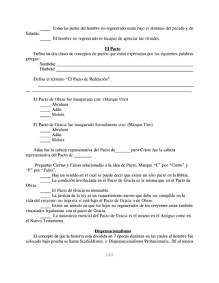 _____ Todas las partes del hombre no-regenerado están bajo el dominio del pecado y de
Satanás.
        _____ El hombre no regenerado es incapaz de apreciar las virtudes.

                                              El Pacto
    Defina las dos clases de conceptos de pactos que están expresadas por las siguientes palabras
griegas:
         Suntheke ________________________________________________________________
         Diatheke _________________________________________________________________

    Defina el término “El Pacto de Redención”.
      ________________________________________________________________________
__ __________________________________________________________________________

    El Pacto de Obras fue inaugurado con: (Marque Uno)
        _____ Abraham
        _____ Adán
        _____ Moisés

    El Pacto de Gracia fue inaugurado formalmente con: (Marque Uno)
        _____ Abraham
        _____ Adán
        _____ Moisés

    Adán fue la cabeza representativa del Pacto de_______ pero Cristo fue la cabeza
representativa del Pacto de ________.

     Preguntas Ciertas y Falsas relacionadas a la idea de Pacto. Marque “C” por “Cierto” y
“F” por “Falso”.
        _____ Hay un sentido en el cual se puede decir que existe un sólo pacto en la Biblia.
        _____ La condición involucrada en el Pacto de Gracia es la misma que en el Pacto de
Obras.
        _____ El Pacto de Gracia es inmutable.
        _____ La justicia de la ley es un requerimiento eterno que debe ser cumplido en la
vida del creyente, no importa si está bajo el Pacto de Gracia o de Obras.
        _____ Existe un sentido en que los hijos no regenerados de los creyentes están también
vinculados legalmente con el pacto de Gracia.
        _____ La naturaleza esencial del Pacto de Gracia es el mismo en el Antiguo como en
el Nuevo Testamento.

                                         Dispensacionalismo
    El concepto de que la historia está dividida en 7 épocas distintas en las cuales el hombre fue
colocado bajo prueba se llama Scofieldismo, o Dispensacionalismo Probacionaria. Dé al menos


                                              102
 