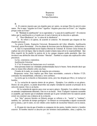 Respuestas
                                              Examen 2
                                         Teología Sistemática


     B.
      A. El contexto muestra que son elegidos para ser santos, no porque Dios los previó como
santos. Por lo tanto “elegidos en Cristo” significa “elegidos para estar en Cristo”, no “elegidos
porque están en Cristo”.
       B. “Mediante la santificación” no es equivalente a “a causa de la santificación”. El contexto
indica que la santificación es el medio por el cual el decreto de la elección es aplicado.
        C. “Para Obediencia” no “a causa de la obediencia”.
         D. Se refiere a la iglesia, de acuerdo al contexto. No deseando que ninguno de Sus
elegidos perezcan.
      La gracia Común, Expiación Universal, Restauración del Libre Albedrío, Justificación
Universal, gracia Preveniente. (Vea los planes de lecciones para las Refutaciones y definiciones.)
     A. Que la responsabilidad moral implica libertad de voluntad. B. Existen varias formas de
explicar este error de lógica: Que la relación creador-criatura nunca alivia la responsabilidad. Que
Dios requirió de Su pueblo la justicia de la ley aunque ninguno podía guardarla. Que éste
involucra una definición falsa del término “libertad”. También se acepta una explicación sobre
preciencia.
     La ley, conciencia y naturaleza.
     Justificación Universal.
     V.17 & 19 muestra las limitaciones en el versículo.
     Estas personas tienen sus voluntades predeterminadas hacia lo bueno. Sería absurdo decir que
ellas no tienen libre albedrío sobre esta base.
     Creados de la nada; no creados de materias pre-existentes.
    Respuestas varias: Esto implica que Dios tiene necesidades, contrario a Hechos 17:25;
contradice Su inmutabilidad, soberanía y otros atributos.
     La teoría que la evolución es básicamente cierta, pero fue dirigida por Dios y le incluyó al
hombre.
     A. La variación de especies dentro de un género. Ejemplos: Los caballos es un género.
Dentro de este género, se puede desarrollar una amplia variedad de acuerdo al principio de la
selección natural. Este es un hecho.
         B. La variación de especies para crear un nuevo género. Ejemplos: Los caballos evoluan
en animales completamente diferentes. Este no es un hecho. Nota: Cualquier respuesta razonable
es aceptable, que muestre que el estudiante entiende que la gran variedad entre las especies puede
existir sin constituir una evidencia de la evolución.
     Los “días” parecen literales en Génesis porque se refieren a la “noche” y “mañana”;
también, los “períodos de tiempo geológicos” en Génesis no corresponden a alguno reconocido
por la ciencia, y por lo tanto, no son válidos como medios de reconciliar Génesis con la ciencia.
     C
     A. El punto de vista de que el hombre es compuesto de dos partes, hombre interior y hombre
exterior. El hombre interior es descrito por dos términos intercambiables, alma y espíritu, los

                                               104
 