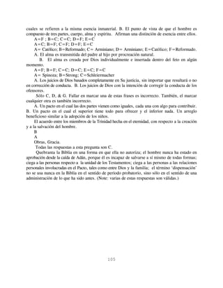 cuales se refieren a la misma esencia inmaterial. B. El punto de vista de que el hombre es
compuesto de tres partes, cuerpo, alma y espíritu. Afirman una distinción de esencia entre ellos.
     A=F ; B=C; C=C; D=F; E=C
     A=C; B=F; C=F; D=F; E=C
     A= Católico; B=Reformado; C= Arminiano; D= Arminiano; E=Católico; F=Reformado.
     A. El alma es transmitida del padre al hijo por procreación natural.
        B. El alma es creada por Dios individualmente e insertada dentro del feto en algún
momento.
     A=F; B=F; C=C; D=C; E=C; F=C
     A= Spinoza; B=Strong; C=Schleiermacher
     A. Los juicios de Dios basados completamente en Su justicia, sin importar que resultará o no
en corrección de conducta. B. Los juicios de Dios con la intención de corregir la conducta de los
ofensores.
      Sólo C, D, & G. Fallar en marcar una de estas frases es incorrecto. También, el marcar
cualquier otra es también incorrecto.
     A. Un pacto en el cual las dos partes vienen como iguales, cada una con algo para contribuir.
B. Un pacto en el cual el superior tiene todo para ofrecer y el inferior nada. Un arreglo
beneficioso similar a la adopción de los niños.
     El acuerdo entre los miembros de la Trinidad hecha en el eternidad, con respecto a la creación
y a la salvación del hombre.
     B
     A
     Obras, Gracia.
      Todas las respuestas a esta pregunta son C.
      Quebranta la Biblia en una forma en que ella no autoriza; el hombre nunca ha estado en
aprobación desde la caída de Adán, porque él es incapaz de salvarse a sí mismo de todas formas;
ciega a las personas respecto a la unidad de los Testamentos; ciega a las personas a las relaciones
personales involucradas en el Pacto, tales como entre Dios y la familia; el término ‘dispensación’
no se usa nunca en la Biblia en el sentido de período probatorio, sino sólo en el sentido de una
administración de lo que ha sido antes. (Note: varias de estas respuestas son válidas.)




                                               105
 