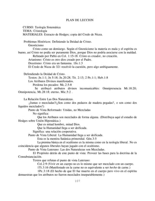 PLAN DE LECCION

   CURSO: Teología Sistemática
   TEMA: Cristología
   MATERIALES: Extracto de Hodges; copia del Credo de Nicea.

    Problemas Históricos: Definiendo la Deidad de Cristo.
        Gnosticismo
            Cristo como un demiurgo. Según el Gnosticismo la materia es mala y el espíritu es
bueno, así Cristo no podía ser puramente Dios, porque Dios no podría asociarse con la maldad.
            Refutado por Pablo en Col. 1:15-18. Cristo es creador, no creación.
        Arianismo: Cristo es otro dios creado por el Padre.
        Docetismo: Cristo era un fantasma. 1Jn.1:3
        El Credo de Nicea de 321 resolvió la cuestión, pero algo ambiguamente.

   Defendiendo la Deidad de Cristo.
      Textos: Jn.1:1; Jn 5:18; Jn.20:28; Tit. 2:13; 2 Pe.1:1; Heb.1:8
      Los Atributos Divinos manifestados.
          Perdona los pecados: Mc.2:5-8
            Se atribuyó atributos divinos incomunicables: Omnipresencia Mt.18:20;
Omnipotencia, Mt.28:18; eterno, Mic.5:2 .

     La Relación Entre Las Dos Naturalezas.
         ¿Juntas o mezcladas?(¿Son como dos pedazos de madera pegadas?, o son como dos
líquidos mezclados?)
        Punto de Vista Reformado: Unidas, no Mezcladas
            No significa:
                Que los Atributos son mezclados de forma alguna. (Distribuya aquí el estudio de
Hodges sobre Unión Hipostática.)
                Que es mitad hombre, mitad Dios.
                Que la Humanidad llega a ser deificada.
            Significa: una relación cooperativa.
        Punto de Vista Liberal: La Humanidad llega a ser deificada.
                Esta es la mentira Satánica primordial. Gén.3:5
                La premisa básica en el ocultismo es la misma como en la teología liberal. No es
coincidencia que algunos liberales hayan jugado con el ocultismo.
        Punto de Vista Luterano: Las dos Naturalezas son Mezcladas.
            El Propósito detrás de este punto de vista: Proveer las bases para la doctrina de la
Consubstanciación.
            Textos que refutan el punto de vista Luterano:
                Col.2:9 (Vivir en un cuerpo no es lo mismo que ser mezclado con un cuerpo.
                1Ti.3:16 (Manifestado en la carne no es equivalente a ser hecho de carne.)
                1Pe.3:18 (El hecho de que El fue muerto en el cuerpo pero vivo en el espíritu
demuestran que los atributos no fueron mezclados inseparablemente.)

                                             107
 