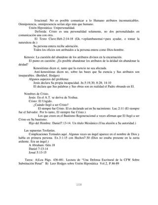 Irracional: No es posible comunicar a lo Humano atributos incomunicables.
Omnipotencia, omnipresencia serían algo más que humano.
        Unión Hipostática: Unipersonalidad.
             Definida: Cristo es una personalidad solamente, no dos personalidades en
comunicación una con otra.
             El Texto Clave:Heb.2:14-18 (Gk.=epilambanomai=para ayudar, o tomar la
naturaleza de.)
            Su persona entera recibe adoración.
            Todos los oficios son atribuidos a la persona entera como Dios-hombre.

    Kenosis: La cuestión del abandono de los atributos divinos en la encarnación.
        El punto en cuestión: ¿Es posible abandonar los atributos de la deidad sin abandonar la
deidad?
            Kenositistas dicen sí, tanto que la esencia no sea afectada.
             Anti-kenositistas dicen no, sobre las bases que Su esencia y Sus atributos son
inseparables. (Berkhof, Hodges)
        Algunos aspectos del problema:
            Jesús declara Su propia incapacidad. Jn.5:19,30; 8:28; 14:10
            El declara que Sus palabras y Sus obras son en realidad el Padre obrando en El.

     Nombres de Cristo.
        Jesús: En el A.T. se deriva de Yeshua.
        Cristo: El Ungido.
            ¿Cuándo llegó a ser Cristo?
                El siempre fue Cristo. El es declarado así en Su nacimiento. Luc.2:11 (El siempre
fue el Salvador. Por lo tanto, El siempre fue Cristo.)
                Los que creen en el Bautismo Regeneracional a veces afirman que El llegó a ser
Cristo en Su bautismo.
        Hijo del Hombre: Daniel7:13-14. Un título Mesiánico.(Una alusión a Su autoridad.)

    Las supuestas Teofanías.
        Complicaciones Textuales aquí. Algunas veces un ángel aparece en el nombre de Dios y
habla en primera persona. Ex.3:1-15 con Hechos7:30 (Dios no estaba presente en la zarza
ardiente. Era un ángel.)
        A Abraham: Gén.18
        Daniel 7:13-14
        Josué 5:13-15

    Tarea: A)Lea Págs. 436-481. Lectura de “Una Defensa Escritural de la CFW Sobre
Substitución Penal” B) Leer Hodges sobre Unión Hipostática Vol.2, P.86-89




                                              108
 