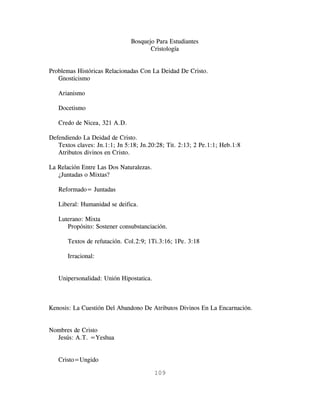 Bosquejo Para Estudiantes
                                      Cristología


Problemas Históricas Relacionadas Con La Deidad De Cristo.
   Gnosticismo

   Arianismo

   Docetismo

   Credo de Nicea, 321 A.D.

Defendiendo La Deidad de Cristo.
   Textos claves: Jn.1:1; Jn 5:18; Jn.20:28; Tit. 2:13; 2 Pe.1:1; Heb.1:8
   Atributos divinos en Cristo.

La Relación Entre Las Dos Naturalezas.
   ¿Juntadas o Mixtas?

   Reformado= Juntadas

   Liberal: Humanidad se deifica.

   Luterano: Mixta
      Propósito: Sostener consubstanciación.

       Textos de refutación. Col.2:9; 1Ti.3:16; 1Pe. 3:18

       Irracional:


   Unipersonalidad: Unión Hipostatica.



Kenosis: La Cuestión Del Abandono De Atributos Divinos En La Encarnación.


Nombres de Cristo
  Jesús: A.T. =Yeshua


   Cristo=Ungido

                                         109
 