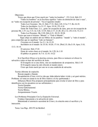 Objeciones.
        Textos que dicen que Cristo murió por “todos los hombres”. 1Ti.2:4,6; Heb.2:9
           “Todos los hombres” en la Escritura significa “todos sin distinción de clase o raza”,
no “todos sin excepción de persona”. Vea el siguiente estudio:
            Todos Los Creyentes: 3Jn.12; Hch.17:31; Hch.2:45; I Cor.7:7; Ro.16:19.
            Todos los Incrédulos: Lu.21:17; Apoc.19:18; 2Ti.4:16
            Gente De Toda Clase: (i.e., gente sin excepción de clase, pero no sin excepción de
persona) Mc.1:37; Lu.3:15; Jn.3:26; 13:35; Hch.2:17; 21:28; 2Co.3:2; 2Ti.4:16; Ti.2:11
            Todos Los Presentes: Mc.5:20; Hch.4:21; 20:19; 20:26
        Textos que usan el término “Mundo” o “Todo el Mundo”.
           Sigue abajo un análisis del uso bíblico de las palabras: "mundo" y "todo el mundo",
para comprobar que no significan “todo ser humano”:
            Creyentes en el mundo: Lu.2:1; Jn.12:19.
            Incrédulos en el mundo: Jn.15:18; 16:20; 17:14; 2Ped.2:5; IJn.5:19; Apoc.3:10;
13:3; 16:14.
            El universo: Hch.17:24
            Gente de varias clases en el mundo: Jn.1:29; Jn.1:10
            El público en general: Jn.7:4; 12:19; 14:22

        Si el Sacrificio Eficaz es la doctrina correcta, pues Dios es insincero al ofrecer la
salvación a todos en base del sacrificio de Jesús.
            El Evangelio no es una oferta, sino un mandamiento de arrepentirse. Hch.3:19
            El Evangelio nunca ha sido ofrecido al mundo entero.
            Creer que Jesús murió por uno no es una condición de salvación.

    Teorías diferente de expiación.
         Rescate pagado a Satanás
         Recapitulación (Cristo vivió la vida que Adán debería haber vivido y así ganó méritos.
Problema: no toma en cuenta la ira de Dios relativa a la ley quebrantada.)
         Influencia Moral (Fue propuesto principalmente para revelar el amor de Dios y para
identificarse con los pecadores en sus sufrimientos.)
         Teoría Ejemplar.
         Teoría Gubernamental.
         Teoría Mística.
         Arrepentimiento Vicario

     Los Problemas Principales Con La Expiación Universal.
         Conduce lógicamente a la salvación de todos.
         Malentiende el ministerio sacerdotal de Cristo y la relación entre el sacrificio y la
intercesión.

    Tarea: Lea Págs. 493-572 de Berkhof.


                                               112
 