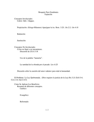 Bosquejo Para Estudiantes
                                          Expiación

    Conceptos Involucrados
       Cubrir: Heb.=Kippur.


       Propiciación: (Griego-Hilasmos) Apaciguar la ira. Rom. 3:25; 1Jn 2:2; 1Jn 4:10


       Redención:


       Sustitución:


    Conceptos No Involucrados
       Cristo no llegó a ser pecaminoso.
          Discusión de 2Cor.5:18


           Uso de la palabra “hamartia”.


           La santidad de la ofrenda por el pecado. Lev.6:25


       Discusión sobre la cuestión del amor redentor para toda la humanidad.


    El Problema: La Ley Quebrantada.. (Dios requiere la justicia de la Ley) Ro.3:21-26;8:3-4;
Col.2:14; Gal.4:4-5)

    Como Se Aplican Los Beneficios
      Resumen de diferentes conceptos.
         Católico:


           Evangélico:


           Reformado:



                                            113
 
