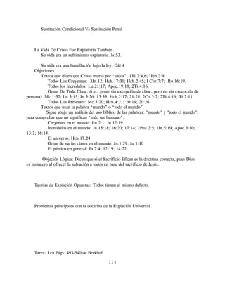 Sustitución Condicional Vs Sustitución Penal



    La Vida De Cristo Fue Expiatoria También.
       Su vida era un sufrimiento expiatorio. Is.53.

        Su vida era una humillación bajo la ley. Gál.4
    Objeciones
        Textos que dicen que Cristo murió por “todos”. 1Ti.2:4,6; Heb.2:9
            Todos Los Creyentes: 3Jn.12; Hch.17:31; Hch.2:45; I Cor.7:7; Ro.16:19.
            Todos los Incrédulos: Lu.21:17; Apoc.19:18; 2Ti.4:16
            Gente De Toda Clase: (i.e., gente sin excepción de clase, pero no sin excepción de
persona) Mc.1:37; Lu.3:15; Jn.3:26; 13:35; Hch.2:17; 21:28; 2Co.3:2; 2Ti.4:16; Ti.2:11
            Todos Los Presentes: Mc.5:20; Hch.4:21; 20:19; 20:26
        Textos que usan la palabra “mundo” o “todo el mundo”.
           Sigue abajo un análisis del uso bíblico de las palabras: "mundo" y "todo el mundo",
para comprobar que no significan “todo ser humano”:
            Creyentes en el mundo: Lu.2:1; Jn.12:19.
            Incrédulos en el mundo: Jn.15:18; 16:20; 17:14; 2Ped.2:5; IJn.5:19; Apoc.3:10;
13:3; 16:14.
            El universo: Hch.17:24
            Gente de varias clases en el mundo: Jn.1:29; Jn.1:10
            El público en general: Jn.7:4; 12:19; 14:22

         Objeción Lógica: Dicen que si el Sacrificio Eficaz es la doctrina correcta, pues Dios
es insincero al ofrecer la salvación a todos en base del sacrificio de Jesús.



    Teorías de Expiación Opuestas: Todos tienen el mismo defecto.



    Problemas principales con la doctrina de la Expiación Universal




    Tarea: Lea Págs. 493-540 de Berkhof.

                                             114
 
