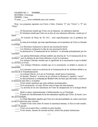 EXAMEN NO. 3        NOMBRE____________________________
   MATERIA: Cristología
   TIEMPO: 1 hora
   Yo pasé ______ horas estudiando para este examen.

   Nota: Las preguntas siguientes son Cierto o Falso. Conteste “C” por “Cierto” y “F” por
“Falso”.

     _____ El Gnosticismo enseñó que Cristo era un fantasma, sin substancia material.
     _____ El Arianismo enseñó que Cristo era un dios de una substancia diferente, creado por el
Padre.
      _____ El Concilio de Nicea de 321 D.C.. trató específicamente con el problema del
gnosticismo.
     _____ La rama de la teología que trata específicamente con la naturaleza de Cristo es llamada
Cristología.
     _____ Los Docetistas rechazaron la idea de una encarnación literal.
     _____ Los Gnósticos rechazaron la idea de una encarnación literal.
     _____ La doctrina de la “Comunicación de los Atributos” es afirmada principalmente por los
Luteranos.
     _____ Las iglesias Reformadas afirman también una doctrina de “La Comunicación de los
Atributos”, pero la definen de una forma diferente a la de los Luteranos.
     _____ Los teólogos Liberales enseñan que el significado de la encarnación es que la deidad
se convierte en Cristo.
     _____ Los teólogos Ortodoxos enseñan que en la encarnación, la deidad se encarne en
humanidad.
     _____ Los Luteranos creen en su doctrina de la Comunicación de los Atributos debido a su
doctrina de la Transubstanciación.
     _____ La teología Liberal, en lo de su Cristología, tiende hacia el panteísmo.
     _____ El término “Kenosis” se deriva de un versículo en Romanos y significa “vaciar”.
     _____ La idea de Kenosis es rechazada por Berkhof sobre las bases que ésta tiende a oscurecer
la distinción entre Dios y el hombre.
     _____ Cristo mismo manifestó que tenía atributos incomunicables.
     _____ En la encarnación, el Logos Divino tomó el lugar del alma humana.
     _____ La doctrina de las dos naturalezas de Cristo ha desaparecido de la teología liberal
moderna.
     _____ Barth se opuso vehementemente a Schleiermacher en su Cristología.
     _____ El punto de vista Reformado de las dos naturalezas significa que Cristo, de hecho, tuvo
dos personalidades.
     _____ La Unión Hipostática significa que Cristo tuvo dos personalidades las cuales estuvieron
en una co-operación muy estrecha.
     _____ Cuando Cristo tomó sobre El mismo la naturaleza humana, lo hizo en todo sentido,
excepto sin pecado.
     _____ Cristo era en parte Dios y también en parte hombre.
     _____ Cristo mismo, durante Su morada terrenal, afirmó Sus propias limitaciones.

                                              117
 