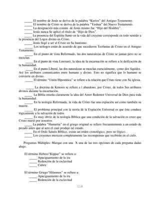 _____ El nombre de Jesús se deriva de la palabra “Kurios” del Antiguo Testamento.
     _____ El nombre de Cristo se deriva de la palabra “Yeshua” del Nuevo Testamento.
     _____ La designación más común de Jesús mismo fue “Hijo del Hombre”.
     _____ Jesús nunca Se aplicó el título de “Hijo de Dios”.
     _____ La presencia del Espíritu Santo en la vida del creyente corresponde en todo sentido a
la presencia del Logos divino en Cristo.
     _____ Jesús llegó a ser el Cristo en Su bautismo.
     _____ Los teólogos están de acuerdo de que sucedieron Teofanías de Cristo en el Antiguo
Testamento.
     _____ En el punto de vista Reformado, las dos naturalezas de Cristo se juntan pero no se
mezclan.
      _____ En el punto de vista Luterano, la idea de la encarnación se refiere a la deificación de
la humanidad.
      _____ En el punto Liberal, las dos naturalezas se mezclan esencialmente, como dos líquidos.
Así los atributos comunicantes entre humano y divino. Esto no significa que lo humano se
convierte en divino.
      _____ El término “Unión Hipostática” se refiere a la relación que Cristo tiene con Su iglesia.

      _____ La doctrina de Kenosis se refiere a l abandono, por Cristo, de todos Sus atributos
divinos durante la encarnación.
     _____ La Biblia enseña claramente la idea del Amor Redentor Universal de Dios para toda
la humanidad.
     _____ En la teología Reformada, la vida de Cristo fue una expiación así como también su
muerte.
     _____ El problema principal con la teoría de la Expiación Universal es que éste conduce
lógicamente a la salvación de todos.
     _____ Es muy obvio de la teología Bíblica que una condición de la salvación es creer que
Cristo murió por nosotros.
     _____ La palabra “Hamartia” en el griego original se refiere frecuentemente a un estado de
pecado antes que al acto el cual produjo tal estado.
     _____ En el Ordo Salutis Bíblico, existe un orden cronológico, pero no lógico.
     _____ Los creyentes merecen completamente las recompensas que recibirán en el cielo.

   Preguntas Múltiples: Marque con una X una de las tres opciones de cada pregunta dadas
abajo.

    El término Hebreo“Kippur” se refiere a:
        _____ Apaciguamiento de la ira
        _____ Redención de la esclavitud
        _____ Cubrir

    El término Griego“Hilasmos” se refiere a:
        _____ Apaciguamiento de la ira
        _____ Redención de la esclavitud

                                               118
 