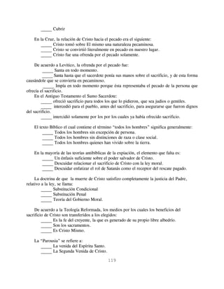 _____ Cubrir

    En la Cruz, la relación de Cristo hacia el pecado era el siguiente:
       _____ Cristo tomó sobre El mismo una naturaleza pecaminosa.
       _____ Cristo se convirtió literalmente en pecado en nuestro lugar.
       _____ Cristo fue una ofrenda por el pecado solamente.

     De acuerdo a Levítico, la ofrenda por el pecado fue:
         _____ Santa en todo momento.
         _____ Santa hasta que el sacerdote ponía sus manos sobre el sacrificio, y de esta forma
causándole que se convierta en pecaminoso.
          _____ Impía en todo momento porque ésta representaba el pecado de la persona que
ofrecía el sacrificio.
     En el Antiguo Testamento el Sumo Sacerdote:
        _____ ofreció sacrificio para todos los que lo pidieron, que sea judios o gentiles.
        _____ intercedió para el pueblo, antes del sacrificio, para asegurarse que fueron dignos
del sacrificio.
        _____ intercidió solamente por los por los cuales ya había ofrecido sacrificio.

    El texto Bíblico el cual contiene el término “todos los hombres” significa generalmente:
         _____ Todos los hombres sin excepción de persona.
         _____ Todos los hombres sin distinciones de raza o clase social.
         _____ Todos los hombres quienes han vivido sobre la tierra.

    En la mayoría de las teorías antibíblicas de la expiación, el elemento que falta es:
        _____ Un énfasis suficiente sobre el poder salvador de Cristo.
        _____ Descuidar relacionar el sacrificio de Cristo con la ley moral.
        _____ Descuidar enfatizar el rol de Satanás como el receptor del rescate pagado.

     La doctrina de que la muerte de Cristo satisfizo completamente la justicia del Padre,
relativo a la ley, se llama:
         _____ Substitución Condicional
         _____ Substitución Penal
         _____ Teoría del Gobierno Moral.

     De acuerdo a la Teología Reformada, los medios por los cuales los beneficios del
sacrificio de Cristo son transferidos a los elegidos:
         _____ Es la fe del creyente, la que es generado de su propio libre albedrío.
         _____ Son los sacramentos.
         _____ Es Cristo Mismo.

    La “Parousia” se refiere a:
       _____ La venida del Espíritu Santo.
       _____ La Segunda Venida de Cristo.

                                             119
 