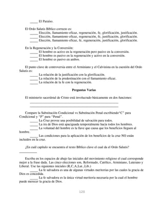 _____ El Paraíso.

    El Ordo Salutis Bíblico correcto es:
       _____ Elección, llamamiento eficaz, regeneración, fe, glorificación, justificación.
       _____ Elección, llamamiento eficaz, regeneración, fe, justificación, glorificación.
       _____ Elección, llamamiento eficaz, fe, regeneración, justificación, glorificación.

    En la Regeneración y la Conversión:
       _____ El hombre es activo en la regeneración pero pasivo en la conversión.
       _____ El hombre es pasivo en la regeneración y activo en la conversión.
       _____ El hombre es pasivo en ambos.

    El punto clave de controversia entre el Arminiano y el Calvinista en la cuestión del Ordo
Salutis es:
         _____ La relación de la justificación con la glorificación.
         _____ La relación de la predestinación con el llamamiento eficaz.
         _____ La relación de la fe con la regeneración.

                                        Preguntas Varias

    El ministerio sacerdotal de Cristo está involucrado básicamente en dos funciones:
       _______________________________________________________
       _______________________________________________________

     Compare la Substitución Condicional vs Substitución Penal escribiendo“C” para
Condicional y “P” para “Penal”.
        _____ La Cruz provee una posibilidad de salvación para todos.
        _____ La ira de Dios está apaciguada temporalmente hacia todos los hombres.
        _____ La voluntad del hombre es la llave que causa que los beneficios lleguen al
hombre.
        _____ Las condiciones para la aplicación de los beneficios de la cruz NO están
incluidos en la cruz.

    ¿En cuál capítulo se encuentra el texto Bíblico clave el cual da el Ordo Salutis?
___________

    Escriba en los espacios de abajo las iniciales del movimiento religioso el cual corresponde
mejor a la frase dada. Las cinco elecciones son, Reformado, Católico, Arminiano, Luterano y
Liberal. Use las siguientes iniciales (R,C,A,Lut.,Lib.)
        _____ La fe salvadora es una de algunas virtudes meritorias por las cuales la gracia de
Dios es concedida.
        _____ La fe salvadora es la única virtud meritoria necesaria por la cual el hombre
puede merecer la gracia de Dios.


                                              120
 