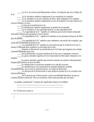 _____ La fe es un recurso psicológicamente valioso, sin importar que sea el objeto de
la fe.
         _____ La fe salvadora significa simplemente la no-resistencia al evangelio.
         _____ La fe salvadora es un acto soberano de Dios, dado solamente a los elegidos.
         _____ La fe salvadora significa simplemente el acto de transferir la fe que tenemos en
nosotros mismos a Cristo.
         _____La base de la justificación es fe.
         _____La Justificación significa simplemente el perdón de los pecados.
         _____ La fe salvadora es una capacidad natural, no una capacidad moral.
         _____ “La seguridad de la fe ” significa la confianza que nosotros hemos alcanzado
suficientes méritos para garantizar el favor divino.
         _____“La seguridad de la fe ” significa la confianza en las promesas del pacto de Dios
para Su pueblo.
         _____“La seguridad de la fe” significa estar totalmente convencido del evangelio, que
existe poca posibilidad de perder la fe.
         _____“La seguridad de la fe” significa la convicción de que la virtud de la fe por sí
misma es adecuada para ayudarnos en las luchas de la vida.
         _____Tenemos el derecho de ser justificados por la fe tanto que tengamos las virtudes
cristianas apropiadas para esto.
         _____En la justificación, la justicia perfecta de Cristo nos es imputada a nosotros.
         _____La gracia salvadora significa el favor inmerecido de Dios dado solamente a los
elegidos.
         _____La gracia salvadora significa que nosotros tenemos un carácter suficientemente
benigno para merecer el favor de Dios.
         _____La santificación es un proceso gradual en la vida del creyente.
         _____La santificación es una experiencia de segunda bendición, recibida
instantáneamente, por la cual el creyente alcanza un estado de perfección.
         _____ La doctrina de la Preservación es muy peligrosa porque da a los cristianos una
licencia para pecar.
         _____ En la doctrina de la Preservación, existe la posibilidad hipotética de que un
cristiano pierda la salvación. Pero en la práctica, Dios nunca permite que esto pase.

     La palabra santificación” contiene dos significados básicos en la Biblia:
        __________________________________________________
        __________________________________________________

   61. El lema de la clase es
_________________________________________________________
   _
   _




                                              121
 
