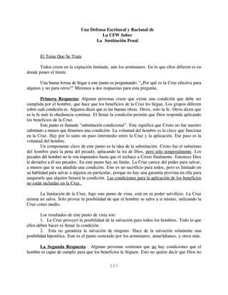 Una Defensa Escritural y Racional de
                                        La CFW Sobre
                                     La Sustitución Penal


       El Tema Que Se Trata

       Todos creen en la expiación limitada, aún los arminianos. En lo que ellos difieren es en
donde poner el límite.

       Una buena forma de llegar a este punto es preguntando: "¿Por qué es la Cruz efectiva para
algunos y no para otros?" Miremos a dos respuestas para esta pregunta.

        Primera Respuesta: Algunas personas creen que existe una condición que debe ser
cumplida por el hombre, que hace que los beneficios de la Cruz les llegue. Los grupos difieren
sobre cuál condición es. Algunos dicen que es las buenas obras. Otros, solo la fe. Otros dicen que
es la fe más la obediencia continua. El llenar la condición permite que Dios responda aplicando
los beneficios de la Cruz.
        Este punto es llamado "substitución condicional". Este significa que Cristo no fue nuestro
substituto a menos que llenemos una condición. La voluntad del hombre es la clave que funciona
en la Cruz. Hay por lo tanto un paso intermedio entre la Cruz y la aplicación. Ese paso es la
voluntad del hombre.
        Un componente clave de este punto es la idea de la substitución. Cristo fue el substituto
del hombre para la pena del pecado, aplacando la ira de Dios, pero sólo temporalmente. Los
pecados del hombre no le son imputados hasta que el rechace a Cristo finalmente. Entonces Dios
le devuelve a él sus pecados. En este punto hay un límite. La Cruz carece del poder para salvar,
a menos que le sea añadida una condición. Este es un sacrificio para todos, pero es limitado en
su habilidad para salvar a alguien en particular, porque no hay una garantía provista en ella para
asegurarle que alguien llenará la condición. Las condiciones para la aplicación de los beneficios
no están incluidas en la Cruz.

       La limitación de la Cruz, bajo este punto de vista, está en su poder salvificio. La Cruz
misma no salva. Solo provee la posibilidad de que el hombre se salve a si mismo, utilizando la
Cruz como medio.

        Los resultados de este punto de vista son:
        1. La Cruz proveyó la posibilidad de la salvación para todos los hombres. Todo lo que
ellos deben hacer es llenar la condición.
        2. Esta no garantiza la salvación de ninguno. Hace de la salvación solamente una
posibilidad hipotética. Este es el punto sostenido por los arminianos, amarildianos, y otros más.

      La Segunda Respuesta : Algunas personas sostienen que no hay condiciones que el
hombre es capaz de cumplir para que los beneficios le lleguen. Esto no quiere decir que Dios no


                                              123
 