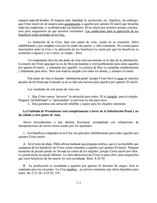 requiere nada del hombre. El requiere todo: Santidad, fe, perfección, etc. Significa, sin embargo,
que Cristo murió de tal manera para garantizarlos a aquellos por quienes El murió que llenarían
todas las condiciones, y recibirían todos los beneficios. El no murió por nosotros porque creemos,
sino para asegurarnos de que nosotros creeríamos. Las condiciones para la aplicación de los
beneficios están incluidas en la Cruz.

         La limitación de la Cruz, bajo este punto de vista, reside en su extensión. Salva
infaliblemente y por completo a los por los cuales fue puesto, y ellos solamente. No existen pasos
intermedios entre la Cruz y la aplicación de los beneficios.La razón por qué los beneficios se
acumulan a algunos y no a otros, es simple...Dios.

       Un componente clave de este punto de vista está nuevamente en la idea de la substitución.
La muerte de Cristo apaciguó la ira de Dios permanente e irrevocablemente para todos aquellos
por quienes El murió...y solamente por aquellos. La justicia de Dios es cumplida completamente
y finalmente para ellos. Dios está todavía enojado con todos los demás, y siempre lo estará.

       Este punto de vista es llamado "substitución penal" porque Cristo llevó la pena de nuestros
pecados de tal forma que el pecado ya no es más una barrera para aquellos por quienes El murió.

       Los resultados de este punto de vista son:

      1. Que Cristo nunca "proveyó" la salvación para todos. El la cumplió para el elegido.
Ninguna "probabilidad" u "oportunidad" es provista en ella para otros.
      2. Esta garantiza una salvación infalible y segura para los elegidos solamente.

   La Confesión de Westminster está completamente a favor de la Substitución Penal y no
da cabida a otro punto de vista.

    Ahora procederemos a una defensa Escritural, acompañada con refutaciones de
interpretaciones de ciertos textos usados por los oponentes.

    1. Los beneficios comprados en la Cruz son aplicados infaliblemente para todos aquellos por
quienes Cristo murió.

    A. En el texto de abajo, Pablo afirma mediante una pregunta retórica, que es inconcebible que
cualquiera de los beneficios de Cristo serían retenidos a aquellos por quienes El murió. Ninguna
acusación de pecado puede ser llevada en contra de los elegidos, porque Cristo murió por ellos.
La justificación no puede fallarles. La obra intercesora de Cristo es para ellos, para asegurarles
que estos beneficios de Su muerte les será acreditada. Rom. 8:32-34

    B. La justificación es acreditada a aquellos por quienes El derramó Su sangre. Esta es
solamente para los creyentes. La Cruz justifica...no provee solamente una oferta hipotética para
todos. Ro.3:21-26; 4:23-25; 5:9


                                              124
 