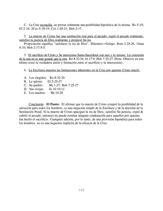 C. La Cruz reconcilia, no provee solamente una posibilidad hipotética de la misma. Ro.5:10;
Ef.2:16; 2Cor.5:18-19; Col.1:20-21; Heb.2:17.

    2. La muerte de Cristo fue una sustitución real para el pecado, expió el pecado realmente,
satisfizo la justicia de Dios realmente y propició Su ira.
    Propiciación significa "satisfacer la ira de Dios". Hilasmos=Griego. Rom.3:25-26; 1Juan
4:10; Heb.2:17;9:5.

    3. El sacrificio de Cristo y Su intercesion Sumo-Sacerdotal son uno y lo mismo. La extensión
de la una no es más grande que la otra. Ro.8:32-34; Jn.17:9; Heb.7:25-27 (Nota: Observe en este
último texto la verdadera unión y limitación entre el sacrificio y la intercesion).

   4. La Escritura muestra las limitaciones inherentes en la Cruz por quienes Cristo murió.

   A.   Los elegidos: Ro.8:32-34
   B.   La iglesia:  Ef.5:25-27
   C.   Su pueblo:    Mt.1:27; Heb.7:25-27
   D.   Sus ovejas:   Jn.10:10-11
   E.   Los muchos:    Mt.10:28


        Conclusión: El Punto: El afirmar que la muerte de Cristo compró la posibilidad de la
salvación para todos los hombres, es una negación simple de la Escritura y de la doctrina de la
Sustitución Penal. Si la muerte de Cristo apaciguó la ira de Dios, satisfizo Su justicia, expió &
cubrió el pecado, entonces no puede resultar ninguna condenación para aquellos por quienes
fue hecho el sacrificio. Cualquier adición, por lo tanto, de una provisión hipotética para todos
los hombres, no es una negación implícita de la eficacia de la Cruz.




                                              125
 